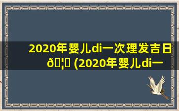 2020年婴儿di一
次理发吉日 🦈 (2020年婴儿di一 🐠 
次理发吉日是哪一天)